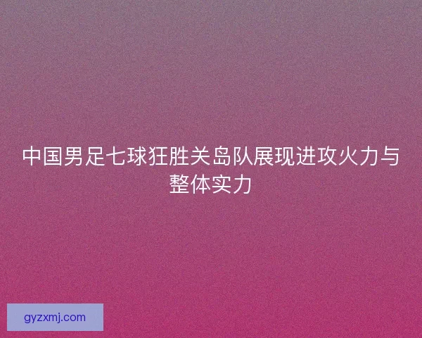 中国男足七球狂胜关岛队展现进攻火力与整体实力