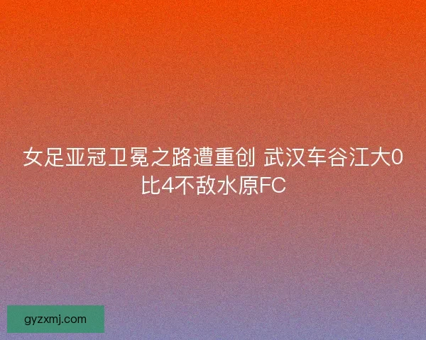 女足亚冠卫冕之路遭重创 武汉车谷江大0比4不敌水原FC