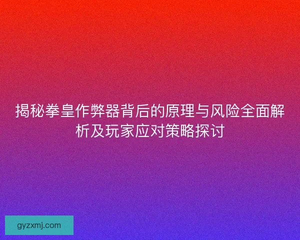 揭秘拳皇作弊器背后的原理与风险全面解析及玩家应对策略探讨