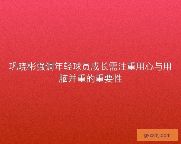 巩晓彬强调年轻球员成长需注重用心与用脑并重的重要性