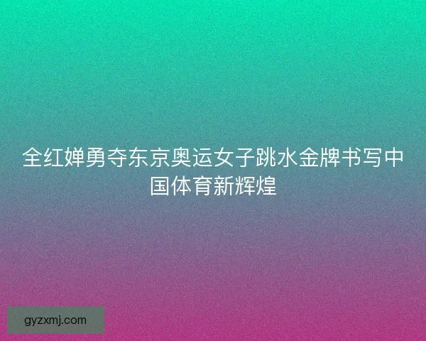 全红婵勇夺东京奥运女子跳水金牌书写中国体育新辉煌